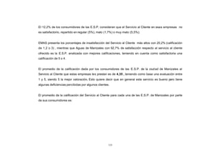 CONTENIDO
            El 12,2% de los consumidores de las E.S.P. consideran que el Servicio al Cliente en esas empresas no
            es satisfactorio, repartido en regular (5%), malo (1,7%) o muy malo (5,5%).


            EMAS presenta los porcentajes de insatisfacción del Servicio al Cliente más altos con 20,2% (calificación
            de 1,2 o 3) , mientras que Aguas de Manizales con 92,7% de satisfacción respecto al servicio al cliente
            ofrecido es la E.S.P. analizada con mejores calificaciones, teniendo en cuenta como satisfactoria una
            calificación de 5 o 4.


            El promedio de la calificación dada por los consumidores de las E.S.P. de la ciud ad de Manizales al
            Servicio al Cliente que estas empresas les prestan es de 4,35 , teniendo como base una evaluación entre
            1 y 5, siendo 5 la mejor valoración. Esto quiere decir que en general este servicio es bueno pero tiene
            algunas deficiencias percibidas por algunos clientes.


            El promedio de la calificación del Servicio al Cliente para cada una de las E.S.P. de Manizales por parte
            de sus consumidores es:




                                                                125
 