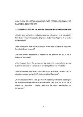 CONTENIDO



            CON EL FIN DE LOGRAR UNA EXCELENTE PERCEPCIÓN FINAL POR
            PARTE DEL CONSUMIDOR?


            1.2. FORMULACIÓN DEL PROBLEMA: PREGUNTAS DE INVESTIGACIÓN


            ¿Cuáles son los factores motivacionales que intervienen en la percepción
            final de los consumidores de las Empresas de Servicios Públicos de la ciudad
            de Manizales?


            ¿Qué importancia tiene en las empresas de servicios públicos de Manizales
            la motivación del personal?


            ¿De qué manera desarrollan la motivación del personal las E.S.P. de la
            ciudad de Manizales?


            ¿Qué impacto tienen los programas de Motivación desarrollados en las
            E.S.P. de la ciudad de Manizales en el desempeño de sus empleados?


            ¿Qué apreciación final tienen los consumidores acerca de los servicios y la
            atención prestada por las E.S.P. de la ciudad de Manizales?


            ¿Cómo deben diseñarse y de qué manera deben ejecutarse las estrategias
            de motivación del personal son las adecuadas para que las E.S.P. de la
            ciudad de Manizales           puedan garantizar la mayor satisfacción del
            consumidor?




                                                   12
 