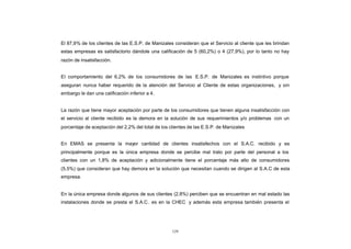 CONTENIDO
            El 87,9% de los clientes de las E.S.P. de Manizales consideran que el Servicio al cliente que les brindan
            estas empresas es satisfactorio dándole una calificación de 5 (60,2%) o 4 (27,9%), por lo tanto no hay
            razón de insatisfacción.


            El comportamiento del 6,2% de los consumidores de las E.S.P. de Manizales es instintivo porque
            aseguran nunca haber requerido de la atención del Servicio al Cliente de estas organizaciones, y sin
            embargo le dan una calificación inferior a 4 .


            La razón que tiene mayor aceptación por parte de los consumidores que tienen alguna insatisfacción con
            el servicio al cliente recibido es la demora en la solución de sus requerimientos y/o problemas con un
            porcentaje de aceptación del 2,2% del total de los clientes de las E.S.P. de Manizales


            En EMAS se presenta la mayor cantidad de clientes insatisfechos con el S.A.C. recibido y es
            principalmente porque es la única empresa donde se percibe mal trato por parte del personal a los
            clientes con un 1,8% de aceptación y adicionalmente tiene el porcentaje más alto de consumidores
            (5,5%) que consideran que hay demora en la solución que necesitan cuando se dirigen al S.A.C de esta
            empresa.


            En la única empresa donde algunos de sus clientes (2,8%) perciben que se encuentran en mal estado las
            instalaciones donde se presta el S.A.C . es en la CHEC y además esta empresa también presenta el




                                                                129
 