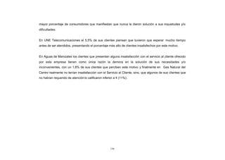 mayor porcentaje de consumidores que manifiestan que nunca le dieron solución a sus inquietudes y/o
CONTENIDO
            dificultades.


            En UNE Telecomunicaciones el 5,5% de sus clientes piensan que tuvieron que esperar mucho tiempo
            antes de ser atendidos, presentando el porcentaje más alto de clientes insatisfechos por este motivo.


            En Aguas de Manizales los clientes que presentan alguna insatisfacción con el servicio al cliente ofrecido
            por esta empresa tienen como única razón la demora en la solución de sus necesidades y/o
            inconvenientes, con un 1,8% de sus clientes que perciben este motivo y finalmente en Gas Natural del
            Centro realmente no tenían insatisfacción con el Servicio al Cliente, sino, que algunos de sus clientes que
            no habían requerido de atención lo calificaron inferior a 4 (11%) .




                                                                  130
 