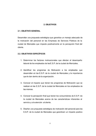CONTENIDO



                                             2. OBJETIVOS


            2.1. OBJETIVO GENERAL


            Desarrollar una propuesta estratégica que garantice un manejo adecuado de
            la motivación del personal en las Empresas de Servicios Públicos de la
            ciudad de Manizales que impacte positivamente en la percepción final del
            cliente.


            2.2. OBJETIVOS ESPECÍFICOS


               1. Determinar los factores motivacionales que afectan el desempeño
                   laboral de los empleados de las E.S.P. de la ciudad de Manizales.


               2. Identificar los programas de Motivación a los empleados que
                   desarrollan en las E.S.P. de la ciudad de Manizales y la importancia
                   que le dan dentro de la organización.


               3. Conocer el impacto que tienen los programas de Motivación que se
                   realizan en las E.S.P. de la ciudad de Manizales en los empleados de
                   las mismas.


               4. Conocer la percepción final que tienen los consumidores de E.S.P. de
                   la ciudad de Manizales acerca de las características inherentes al
                   servicio y a la atención al cliente.


               5. Diseñar una propuesta estratégica de motivación del personal para las
                   E.S.P. de la ciudad de Manizales que garanticen un impacto positivo




                                                    13
 