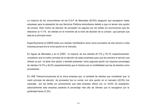 CONTENIDO
            La mayoría de los consumidores de las E.S.P de Manizales (62,9%) aseguran que escogieron estas
            empresas para la prestación de sus Servicios Públicos domiciliarios debido a que no tenían otra opción
            de compra. Este motivo de elección de proveedor es seguido por las tarifas y/o promociones que les
            ofrecieron al 11,7% de clientes en el momento de la toma de decisión de la compra que piensan que
            esta es la principal razón.


            Específicamente en EMAS todos sus clientes manifestaron tener como proveedor de ese servicio a esta
            empresa porque era la única opción en el mercado.


            En Aguas de Manizales y en la CHEC la mayoría de sus clientes (81,7% y 76,1% respectivamente)
            consideran que el motivo principal de la elección de estas empresas para que les previera el servicio que
            ofrecen es por no tener otra opción y también presentan como segunda opción los mayores porcentajes
            de clientes (14,7% y 20,2% respectivamente) que lo hicieron por la confiabilidad que les da tenerlos como
            proveedores.


            En UNE Telecomunicaciones es la única empresa que la cantidad de clientes que consideran que la
            razón principal de elección de proveedor fue no contar con otra opción en el mercado (22,9%) fue
            superada    por las tarifas y/o promociones que esta empresa ofrece con un 33,9% de aceptación,
            adicionalmente esta empresa presenta el porcentaje más alto de clientes que la escogieron por la
            publicidad hecha (7,3%)




                                                                141
 