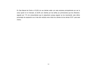 En Gas Natural de Centro el 33,9% de sus clientes están con esta empresa principalmente por ser la
CONTENIDO
            única opción en el mercado, el 22,9% son clientes por las tarifas y/o promociones que les ofrecieron,
            seguido por 11% de consumidores que lo adquirieron porque alguien se los recomendó, este último
            porcentaje de aceptación es el más alto recibido entre todos los clientes de las demás E.S.P. para este
            motivo.




                                                              142
 