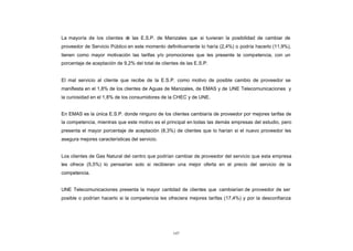 La mayoría de los clientes d las E.S.P. de Manizales que si tuvieran la posibilidad de cambiar de
                                        e
CONTENIDO
            proveedor de Servicio Público en este momento definitivamente lo haría (2,4%) o podría hacerlo (11,9%),
            tienen como mayor motivación las tarifas y/o promociones que les presente la competencia, con un
            porcentaje de aceptación de 9,2% del total de clientes de las E.S.P.


            El mal servicio al cliente que recibe de la E.S.P. como motivo de posible cambio de proveedor se
            manifiesta en el 1,8% de los clientes de Aguas de Manizales, de EMAS y de UNE Telecomunicaciones y
            la curiosidad en el 1,8% de los consumidores de la CHEC y de UNE.


            En EMAS es la única E.S.P. donde ninguno de los clientes cambiaría de proveedor por mejores tarifas de
            la competencia, mientras que este motivo es el principal en todas las demás empresas del estudio, pero
            presenta el mayor porcentaje de aceptación (8,3%) de clientes que lo harían si el nuevo proveedor les
            asegura mejores características del servicio.


            Los clientes de Gas Natural del centro que podrían cambiar de proveedor del servicio que esta empresa
            les ofrece (5,5%) lo pensarían solo si recibieran una mejor oferta en el precio del servicio de la
            competencia.


            UNE Telecomunicaciones presenta la mayor cantidad de clientes que cambiarían de proveedor de ser
            posible o podrían hacerlo si la competencia les ofreciera mejores tarifas (17,4%) y por la desconfianza




                                                               147
 