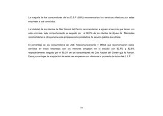 La mayoría de los consumidores de las E.S.P (89%) recomendarían los servicios ofrecidos por estas
CONTENIDO
            empresas a sus conocidos.


            La totalidad de los clientes de Gas Natural del Centro recomendarían a alguien el servicio que tienen con
            esta empresa, este comportamiento es seguido por         el 96,3% de los clientes de Aguas de Manizales
            recomendarían a otra persona esta empresa como prestadora de servicio público que ofrece.


            El porcentaje de los consumidore s de UNE Telecomunicaciones y EMAS que recomendarían estos
            servicios en estas empresas son los menores arrojados en el estudio con 80,7% y 82,6%
            respectivamente, seguido por el 85,3% de los consumidores de Gas Natural del Centro que lo harían.
            Estos porcentajes de aceptación de estas tres empresas son inferiores al promedio de todas las E.S.P.




                                                               150
 