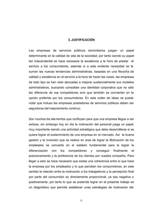 CONTENIDO



                                          3. JUSTIFICACIÓN


            Las empresas de servicios públicos domiciliarios juegan un papel
            determinante en la calidad de vida de la sociedad, por tanto siendo su papel
            tan trascendental se hace necesaria la excelencia a la hora de prestar el
            servicio a los consumidores, además si a esta evidente necesidad se le
            suman las nuevas tendencias administrativas, basadas en una filosofía de
            calidad y excelencia en el servicio a la hora de hacer las cosas, las empresas
            de todo tipo se han visto abocadas a mejorar sustancialmente sus modelos
            administrativos, buscando consolidar una identidad corporativa que no sólo
            las diferencie de sus competidores sino que también se conviertan en la
            opción preferida por los consumidores. En este orden de ideas se puede
            notar que incluso las empresas prestadoras de servicios públicos deben ser
            seguidoras del mejoramiento continuo.


            Son muchos los ele mentos que confluyen para que una empresa llegue a ser
            exitosa, sin embargo hoy en día la motivación del personal juega un papel
            muy importante siendo una actividad estratégica que debe desarrollarse si se
            quiere lograr el sostenimiento de una empresa en el mercado. Así la buena
            gestión y la inversión que se realice en aras de lograr la Motivación de los
            empleados se convierte en el eslabón fundamental para la lograr la
            diferenciación   con    los   competidores     y   conseguir    finalmente    el
            posicionamiento y la preferencia de los clientes por nuestra compañía. Para
            llegar a esto se hace necesario que exista una coherencia entre lo que hace
            la empresa por los empleados y lo que perciben los consumidores, en este
            sentido la relación entre la motivación a los trabajadores y la percepción final
            por parte del consumidor es directamente proporcional, ya sea negativa o
            positivamente, por tanto lo que se pretende lograr en el presente trabajo es
            un diagnóstico que permita establecer unas estrategias de motivación del



                                                   15
 