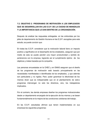 CONTENIDO



            7.2. OBJETIVO 2: PROGRAMAS DE MOTIVACIÓN A LOS EMPLEADOS
            QUE SE DESARROLLAN EN LAS E.S.P. DE LA CIUDAD DE MANIZALES
            Y LA IMPORTANCIA QUE LE DAN DENTRO DE LA ORGANIZACIÓN.


            Después de analizar las respuestas entregadas en las entrevistas por los
            jefes de departamento de Gestión Humana en las E.S.P. escogidas para este
            estudio, se puede concluir que:


            En todas las E.S.P. consideran que la motivación laboral tiene un impacto
            positivo y significativo en el desempeño de los empleados, aseguran que por
            medio de esta se puede percibir una mayor productividad y sentido de
            pertenencia con la empresa, logrando así el cumplimiento óptimo de los
            objetivos y metas trazados por la compañía.


            Las personas encuestadas en la CHEC y en EMAS aseguran que el diseño
            de los programas de motivación está basado principalmente en las
            necesidades manifestadas e identificadas de los empleados, y que además
            son particulares y no rígidos. Para poder garantizar la efectividad de los
            mismos dicen que es indispensable que en el planteamiento de esto s
            programas intervengan no solo los directivos, sino, los trabajadores
            implicados.


            Por el contrario, las demás empresas diseñan los programas motivacionales
            desde un departamento encargado de la ejecución de los mismos y se basan
            fundamentalmente en la mejora de las condiciones cotidianas del trabajo.


            En las E.S.P. estudiadas afirman que tienen implementados en sus
            empresas los siguientes programas:




                                                 162
 