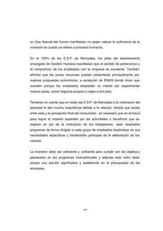 CONTENIDO



            en Gas Natural del Centro manifiestan no poder valorar la suficiencia de la
            inversión en cuanto se refiere a procesos humanos.


            En el 100% de las E.S.P. de Manizales, los jefes del departamento
            encargado de Gestión Humana manifiestan que el sentido de pertenencia y
            el compromiso de los empleados con la empresa es excelente. También
            afirman que las pocas renuncias pueden presentarse principalmente por
            mejores propuestas económicas, a excepción de EMAS donde dicen que
            suceden porque los empleados despiertan un interés por experimentar
            nuevas cosas, como negocios propios o viajes a otro país .


            Teniendo en cuenta que en todas las E.S.P. de Manizales a la motivación del
            personal le dan mucha importancia debido a la relación directa que existe
            entre esta y la percepción final del consumidor; es necesario que en el futuro
            para lograr el impacto esperado por las actividades o beneficios que se
            realicen en pro de la motivación de los trabajadores, sean diseñados
            programas de forma dirigida a cada grupo de empleados basándose en sus
            necesidades específicas y haciéndolos participes de la elaboración de los
            mismos.


            La inversión debe ser coherente y suficiente para cumplir con los objetivo s
            planteados en los programas motivacionales y además este rubro debe
            ocupar una porción significativa y establecida en el presupuesto de las
            empresas.




                                                 164
 