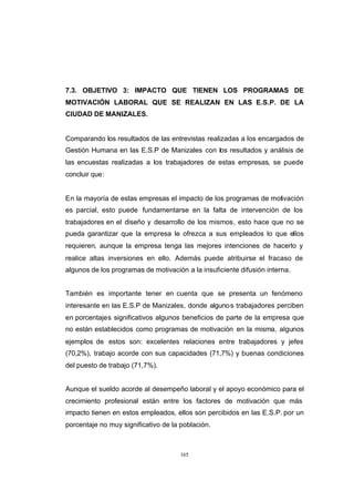 CONTENIDO



            7.3. OBJETIVO 3: IMPACTO QUE TIENEN LOS PROGRAMAS DE
            MOTIVACIÓN LABORAL QUE SE REALIZAN EN LAS E.S.P. DE LA
            CIUDAD DE MANIZALES.


            Comparando los resultados de las entrevistas realizadas a los encargados de
            Gestión Humana en las E.S.P de Manizales con los resultados y análisis de
            las encuestas realizadas a los trabajadores de estas empresas, se puede
            concluir que:


            En la mayoría de estas empresas el impacto de los programas de motivación
            es parcial, esto puede fundamentarse en la falta de intervención de los
            trabajadores en el diseño y desarrollo de los mismos, esto hace que no se
            pueda garantizar que la empresa le ofrezca a sus empleados lo que ellos
            requieren, aunque la empresa tenga las mejores intenciones de hacerlo y
            realice altas inversiones en ello. Además puede atribuirse el fracaso de
            algunos de los programas de motivación a la insuficiente difusión interna.


            También es importante tener en cuenta que se presenta un fenómeno
            interesante en las E.S.P de Manizales, donde alguno s trabajadores perciben
            en porcentajes significativos algunos beneficios de parte de la empresa que
            no están establecidos como programas de motivación en la misma, algunos
            ejemplos de estos son: excelentes relaciones entre trabajadores y jefes
            (70,2%), trabajo acorde con sus capacidades (71,7%) y buenas condiciones
            del puesto de trabajo (71,7%).


            Aunque el sueldo acorde al desempeño laboral y el apoyo económico para el
            crecimiento profesional están entre los factores de motivación que más
            impacto tienen en estos empleados, ellos son percibidos en las E.S.P. por un
            porcentaje no muy significativo de la población.



                                                  165
 