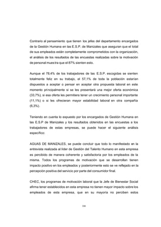 CONTENIDO



            Contrario al pensamiento que tienen los jefes del departamento encargados
            de la Gestión Humana en las E.S.P. de Manizales que aseguran que el total
            de sus empleados están completamente comprometidos con la organización,
            el análisis de los resultados de las encuestas realizadas sobre la motivación
            de personal mues tra que el 87% sienten esto.


            Aunque el 78,4% de los trabajadores de las E.S.P. escogidas se sienten
            totalmente feliz en su trabajo, el 57,1% de toda la población estarían
            dispuestos a aceptar o pensar en aceptar otra propuesta laboral en este
            momento pri ncipalmente si se les presentará una mejor oferta económica
            (33,7%), si esa oferta les permitiera tener un crecimiento personal importante
            (11,1%) o si les ofrecieran mayor estabilidad laboral en otra compañía
            (6,3%).


            Teniendo en cuenta lo expuesto por los encargados de Gestión Humana en
            las E.S.P de Manizales y los resultados obtenidos en las encuestas a los
            trabajadores de estas empresas, se puede hacer el siguiente análisis
            específico:


            AGUAS DE MANIZALES, se puede concluir que todo lo manifestado en la
            entrevista realizada al líder de Gestión del Talento Humano en esta empresa
            es percibido de manera coherente y satisfactoria por los empleados de la
            misma. Todos los programas de motivación que se desarrollan tienen
            impacto positivo en los empleados y posteriormente esto se ve reflejado en la
            percepción positiva del servicio por parte del consumidor final.


            CHEC, los programas de motivación laboral que la Jefe de Bienestar Social
            afirma tener establecidos en esta empresa no tienen mayor impacto sobre los
            empleados de esta empresa, que en su mayoría no perciben estos



                                                  166
 