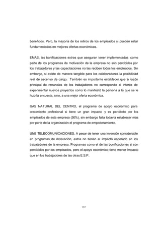 CONTENIDO



            beneficios. Pero, la mayoría de los retiros de los empleados si pueden estar
            fundamentados en mejores ofertas económicas.


            EMAS, las bonificaciones extras que aseguran tener implementadas como
            parte de los programas de motivación de la empresa no son percibidas por
            los trabajadores y las capacitaciones no las reciben todos los empleados. Sin
            embargo, si existe de manera tangible para los colaboradores la posibilidad
            real de ascenso de cargo. También es importante establecer que la razón
            principal de renuncias de los trabajadores no corresponde al interés de
            experimentar nuevos proyectos como lo manifestó la persona a la que se le
            hizo la encuesta, sino, a una mejor oferta económica.


            GAS NATURAL DEL CENTRO, el programa de apoyo económico para
            crecimiento profesional si tiene un gran impacto y es percibido por los
            empleados de esta empresa (50%), sin embargo falta todavía establecer más
            por parte de la organización el programa de empoderamiento.


            UNE TELECOMUNICACIONES, A pesar de tener una inversión considerable
            en programas de motivación, estos no tienen el impacto esperado en los
            trabajadores de la empresa. Programas como el de las bonificaciones si son
            percibidos por los empleados, pero el apoyo económico tiene menor impacto
            que en los trabajadores de las otras E.S.P.




                                                 167
 