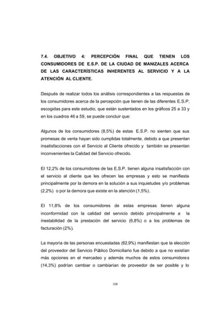 CONTENIDO



            7.4.   OBJETIVO      4:   PERCEPCIÓN        FINAL   QUE     TIENEN     LOS
            CONSUMIDORES DE E.S.P. DE LA CIUDAD DE MANIZALES ACERCA
            DE LAS CARACTERÍSTICAS INHERENTES AL SERVICIO Y A LA
            ATENCIÓN AL CLIENTE.


            Después de realizar todos los análisis correspondientes a las respuestas de
            los consumidores acerca de la percepción que tienen de las diferentes E.S.P.
            escogidas para este estudio, que están sustentados en los gráficos 25 a 33 y
            en los cuadros 46 a 59, se puede concluir que:


            Algunos de los consumidores (8,5%) de estas E.S.P. no sienten que sus
            promesas de venta hayan sido cumplidas totalmente, debido a que presentan
            insatisfacciones con el Servicio al Cliente ofrecido y también se presentan
            inconvenientes la Calidad del Servicio ofrecido.


            El 12,2% de los consumidores de las E.S.P. tienen alguna insatisfacción con
            el servicio al cliente que les ofrecen las empresas y esto se manifiesta
            principalmente por la demora en la solución a sus inquietudes y/o problemas
            (2,2%) o por la demora que existe en la atención (1,5%).


            El 11,8% de los consumidores de estas empresas tienen alguna
            inconformidad con la calidad del servicio debido principalmente a         la
            inestabilidad de la prestación del servicio (6,8%) o a los problemas de
            facturación (2%).


            La mayoría de las personas encuestadas (62,9%) manifiestan que la elección
            del proveedor del Servicio Público Domiciliario fue debido a que no existían
            más opciones en el mercadeo y además muchos de estos consumidore s
            (14,3%) podrían cambiar o cambiarían de proveedor de ser posible y lo



                                                  168
 