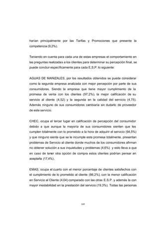 CONTENIDO



            harían principalmente por las Tarifas y Promociones que presente la
            competencia (9,2%).


            Teniendo en cuenta para cada una de estas empresas el comportamiento en
            las preguntas realizadas a los clientes para determinar su percepción final, se
            puede concluir específicamente para cada E.S.P. lo siguiente:


            AGUAS DE MANIZALES, por los resultados obtenidos se puede considerar
            como la segunda empresa analizada con mejor percepción por parte de sus
            consumidores. Siendo la empresa que tiene mayor cumplimiento de la
            promesa de venta con los clientes (97,2%), la mejor calificación de su
            servicio al cliente (4,52) y la segunda en la calidad del servicio (4,75).
            Además ninguno de sus consumidores cambiaria sin dudarlo de proveedor
            de este servicio.


            CHEC, ocupa el tercer lugar en calificación de percepción del consumidor
            debido a que aunque la mayoría de sus consumidores sienten que les
            cumplen totalmente con lo prometido a la hora de adquirir el servicio (94,5%)
            y que ninguno siente que se le incumple esta promesa totalmente, presentan
            problemas de Servicio al cliente donde muchos de los consumidores afirman
            no obtener solución a sus inquietudes y problemas (4,6%) y esto lleva a que
            en caso de tener otra opción de compra estos clientes podrían pensar en
            aceptarla (17,4%) .


            EMAS, ocupa el cuarto con el menor porcentaje de clientes satisfechos con
            el cumplimiento de lo prometido al cliente (86,2%), con la menor calificación
            en Servicio al Cliente (4,04) comparado con las otras E.S.P. y además la con
            mayor inestabilidad en la prestación del servicio (19,3%). Todas las personas




                                                 169
 