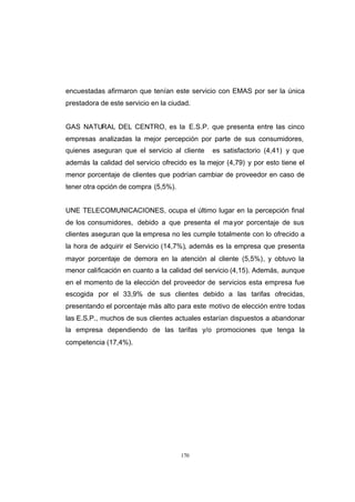CONTENIDO



            encuestadas afirmaron que tenían este servicio con EMAS por ser la única
            prestadora de este servicio en la ciudad.


            GAS NATURAL DEL CENTRO, es la E.S.P. que presenta entre las cinco
            empresas analizadas la mejor percepción por parte de sus consumidores,
            quienes aseguran que el servicio al cliente    es satisfactorio (4,41) y que
            además la calidad del servicio ofrecido es la mejor (4,79) y por esto tiene el
            menor porcentaje de clientes que podrían cambiar de proveedor en caso de
            tener otra opción de compra (5,5%).


            UNE TELECOMUNICACIONES, ocupa el último lugar en la percepción final
            de los consumidores, debido a que presenta el ma yor porcentaje de sus
            clientes aseguran que la empresa no les cumple totalmente con lo ofrecido a
            la hora de adquirir el Servicio (14,7%), además es la empresa que presenta
            mayor porcentaje de demora en la atención al cliente (5,5%), y obtuvo la
            menor calificación en cuanto a la calidad del servicio (4,15). Además, aunque
            en el momento de la elección del proveedor de servicios esta empresa fue
            escogida por el 33,9% de sus clientes debido a las tarifas ofrecidas,
            presentando el porcentaje más alto para este motivo de elección entre todas
            las E.S.P., muchos de sus clientes actuales estarían dispuestos a abandonar
            la empresa dependiendo de las tarifas y/o promociones que tenga la
            competencia (17,4%).




                                                  170
 
