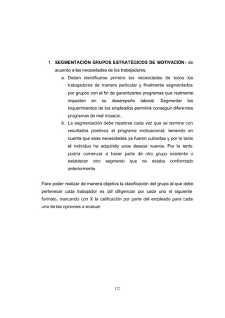 CONTENIDO




               1. SEGMENTACIÓN GRUPOS ESTRATÉGICOS DE MOTIVACIÓN : de
                  acuerdo a las necesidades de los trabajadores.
                      a. Deben identificarse primero las necesidades de todos los
                         trabajadores de manera particular y finalmente segmentarlos
                         por grupos con el fin de garantizarles programas que realmente
                         impacten     en     su   desempeño    laboral.   Segmentar   los
                         requerimientos de los empleados permitirá conseguir diferentes
                         programas de real impacto.
                      b. La segmentación debe repetirse cada vez que se termine con
                         resultados positivos el programa motivacional, teniendo en
                         cuenta que esas necesidades ya fueron cubiertas y por lo tanto
                         el individuo ha adquirido unos deseos nuevos. Por lo tanto
                         podría comenzar a hacer parte de otro grupo existente o
                         establecer   otro    segmento   que   no    estaba   conformado
                         anteriormente.


            Para poder realizar de manera objetiva la clasificación del grupo al que debe
            pertenecer cada trabajador es útil diligenciar por cada uno el siguiente
            formato, marcando con X la calificación por parte del empleado para cada
            una de las opciones a evaluar.




                                                   172
 