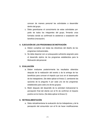 CONTENIDO



                   conocer de manera personal las actividades a desarrollar
                   dentro del grupo.
                c. Debe garantizarse el conocimiento de estas actividades por
                   parte de todos los integrantes del grupo, firmando unos
                   formatos donde se confirmará la asistencia o aceptación del
                   beneficio (inscripción)


            4. EJECUCIÓN DE LOS PROGRAMAS DE MOTIVACIÓN
                a. Deben cumplirse con todas las directrices del diseño de los
                   programas motivacionales.
                b. Se debe disponer con un presupuesto suficiente asignado para
                   el desarrollo óptimo de los programas establecidos para la
                   Motivación del personal.


            5. EVALUACIÓN
                a. Deben evaluarse posteriormente los resultados obtenidos
                   después de la realización del evento o de la entrega de los
                   beneficios para conocer el impacto que tuvo en el desempeño
                   de los trabajadores. (Se debe aplicar el Anexo 2, cambiando las
                   opciones de la pregunta 4 por cada uno de los programas
                   establecidos para cada uno de los grupos)
                b. Medir después del desarrollo de la actividad motivacional la
                   percepción final del cliente con el fin de confirmar el impacto
                   positivo en la misma. (Se debe aplicar el Anexo 3)


            6. RETROALIMENTACIÓN
                a. Debe retroalimentarse la evaluación de los trabajadores y de la
                   percepción del consumidor con el fin de hacer modificaciones




                                             175
 