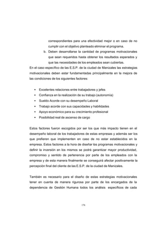 CONTENIDO



                         correspondientes para una efectividad mejor o en caso de no
                         cumplir con el objetivo planteado eliminar el programa.
                      b. Deben desarrollarse la cantidad de programas motivacionales
                         que sean requeridos hasta obtener los resultados esperados y
                         que las necesidades de los empleados sean cubiertas.
            En el caso específico de las E.S.P. de la ciudad de Manizales las estrategias
            motivacionales deben estar fundamentadas principalmente en la mejora de
            las condiciones de los siguientes factores:


               •   Excelentes relaciones entre trabajadores y jefes
               •   Confianza en la realización de su trabajo (autonomía)
               •   Sueldo Acorde con su desempeño Laboral
               •   Trabajo acorde con sus capacidades y habilidades
               •   Apoyo económico para su crecimiento profesional
               •   Posibilidad real de ascenso de cargo


            Estos factores fueron escogidos por ser los que más impacto tienen en el
            desempeño laboral de los trabajadores de estas empresas y además ser los
            que prefieren que implementen en caso de no estar establecidos en la
            empresa. Estos factores a la hora de diseñar los programas motivacionales y
            definir la inversión en los mismos se podrá garantizar mayor productividad,
            compromiso y sentido de pertenencia por parte de los empleados con la
            empresa y de esta manera finalmente se conseguirá afectar positivamente la
            percepción final del cliente de las E.S.P. de la ciudad de Manizales.


            También es necesario para el diseño de estas estrategias motivacionales
            tener en cuenta de manera rigurosa por parte de los encargados de la
            dependencia de Gestión Humana todos los análisis específicos de cada




                                                  176
 