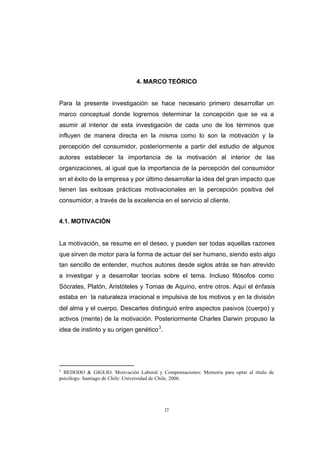 CONTENIDO



                                           4. MARCO TEÓRICO


            Para la presente investigación se hace necesario primero desarrollar un
            marco conceptual donde logremos determinar la concepción que se va a
            asumir al interior de esta investigación de cada uno de los términos que
            influyen de manera directa en la misma como lo son la motivación y la
            percepción del consumidor, posteriormente a partir del estudio de algunos
            autores establecer la importancia de la motivación al interior de las
            organizaciones, al igual que la importancia de la percepción del consumidor
            en el éxito de la empresa y por último desarrollar la idea del gran impacto que
            tienen las exitosas prácticas motivacionales en la percepción positiva del
            consumidor, a través de la excelencia en el servicio al cliente.


            4.1. MOTIVACIÓN


            La motivación, se resume en el deseo, y pueden ser todas aquellas razones
            que sirven de motor para la forma de actuar del ser humano, siendo esto algo
            tan sencillo de entender, muchos autores desde siglos atrás se han atrevido
            a investigar y a desarrollar teorías sobre el tema. Incluso filósofos como
            Sócrates, Platón, Aristóteles y Tomas de Aquino, entre otros. Aquí el énfasis
            estaba en la naturaleza irracional e impulsiva de los motivos y en la división
            del alma y el cuerpo, Descartes distinguió entre aspectos pasivos (cuerpo) y
            activos (mente) de la motivación. Posteriormente Charles Darwin propuso la
            idea de instinto y su origen genético 3.




            3
              BEDODO & GIGLIO. Motivación Laboral y Compensaciones: Memoria para optar al título de
            psicólogo. Santiago de Chile: Universidad de Chile, 2006.




                                                       17
 