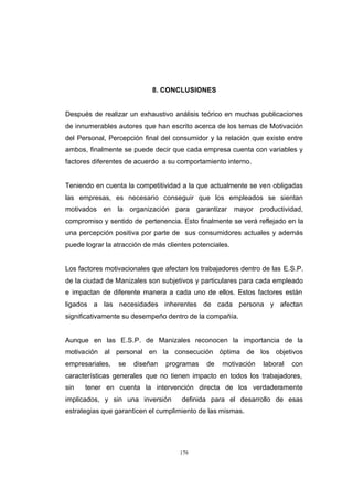 CONTENIDO



                                        8. CONCLUSIONES


            Después de realizar un exhaustivo análisis teórico en muchas publicaciones
            de innumerables autores que han escrito acerca de los temas de Motivación
            del Personal, Percepción final del consumidor y la relación que existe entre
            ambos, finalmente se puede decir que cada empresa cuenta con variables y
            factores diferentes de acuerdo a su comportamiento interno.


            Teniendo en cuenta la competitividad a la que actualmente se ven obligadas
            las empresas, es necesario conseguir que los empleados se sientan
            motivados en la organización para          garantizar    mayor   productividad,
            compromiso y sentido de pertenencia. Esto finalmente se verá reflejado en la
            una percepción positiva por parte de sus consumidores actuales y además
            puede lograr la atracción de más clientes potenciales.


            Los factores motivacionales que afectan los trabajadores dentro de las E.S.P.
            de la ciudad de Manizales son subjetivos y particulares para cada empleado
            e impactan de diferente manera a cada uno de ellos. Estos factores están
            ligados a las necesidades inherentes de cada persona y afectan
            significativamente su desempeño dentro de la compañía.


            Aunque en las E.S.P. de Manizales reconocen la importancia de la
            motivación al personal en la consecución óptima de los objetivos
            empresariales,   se   diseñan    programas    de   motivación     laboral   con
            características generales que no tienen impacto en todos los trabajadores,
            sin   tener en cuenta la intervención directa de los verdaderamente
            implicados, y sin una inversión       definida para el desarrollo de esas
            estrategias que garanticen el cumplimiento de las mismas.




                                                 179
 