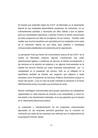CONTENIDO



            El impacto que pretenden lograr las E.S.P. de Manizales en el desempeño
            laboral de sus empleados desarrollando programas de motivación, no es
            suficientemente percibido y reconocido por ellos, debido a que no aplican
            para sus necesidades específicas y además muchos no tienen conocimiento
            de estos programas por falta de divulgación de los mismos. También cabe
            resaltar que muchos beneficios son percibidos por los empleados como parte
            de la motivación laboral sin que estos sean políticas o estrategias
            motivacionales establecidas concretamente por la organización.


            La percepción final que tienen los consumidores acerca de las E.S.P. de la
            ciudad   de    Manizales     presenta    algunas   insuficiencias   que     están
            estrechamente ligadas a problemas de Servicio al Cliente principalmente a
            las demoras en la solución de reclamos y en algunos inconvenientes en la
            calidad del servicio ofrecido por estas empresas esencialmente            por   la
            inestabilidad en la prestación del servicio. Esto se ve reflejado en la
            significante cantidad de clientes que aseguran que eligieron a estas
            empresas como Proveedoras de Servicios Públicos Domiciliarios porque no
            tenían otra opción y que en caso de poder cambiarlo lo pensarían o lo harían
            definitivamente porque incumplen sus promesas de venta.


            Diseñar estrategias motivacionales para grupos específicos de trabajadores
            segmentados en cada empresa de acuerdo a sus necesidades e incluir en
            ese diseño a los directamente implicados, es lo que garantiza que el impacto
            en el desempeño laboral sea positivo.


            La evaluación y retroalimentación de los programas motivacionales
            ejecutados en las empresas permitirá garantizar que la inversión en
            motivación por parte de las empresas sea retribuido por el mejoramiento de
            la percepción final del cliente.



                                                    180
 