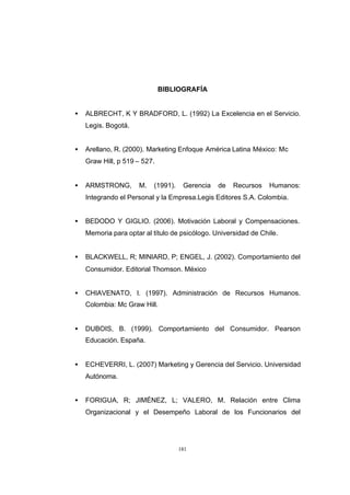 CONTENIDO



                                          BIBLIOGRAFÍA


            •   ALBRECHT, K Y BRADFORD, L. (1992) La Excelencia en el Servicio.
                Legis. Bogotá.


            •   Arellano, R. (2000). Marketing Enfoque América Latina México: Mc
                Graw Hill, p 519 – 527.


            •   ARMSTRONG,       M.   (1991).    Gerencia   de   Recursos    Humanos:
                Integrando el Personal y la Empresa.Legis Editores S.A. Colombia.


            •   BEDODO Y GIGLIO. (2006). Motivación Laboral y Compensaciones.
                Memoria para optar al título de psicólogo. Universidad de Chile.


            •   BLACKWELL, R; MINIARD, P; ENGEL, J. (2002). Comportamiento del
                Consumidor. Editorial Thomson. México


            •   CHIAVENATO, I. (1997). Administración de Recursos Humanos.
                Colombia: Mc Graw Hill.


            •   DUBOIS, B. (1999). Comportamiento del Consumidor. Pearson
                Educación. España.


            •   ECHEVERRI, L. (2007) Marketing y Gerencia del Servicio. Universidad
                Autónoma.


            •   FORIGUA, R; JIMÉNEZ, L; VALERO, M. Relación entre Clima
                Organizacional y el Desempeño Laboral de los Funcionarios del




                                                181
 