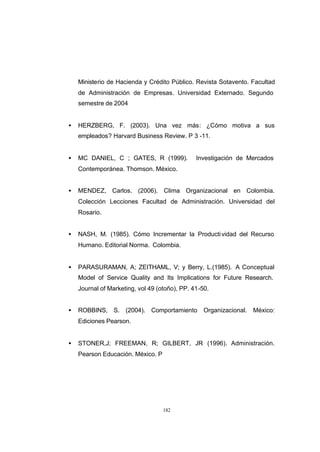 CONTENIDO



                Ministerio de Hacienda y Crédito Público. Revista Sotavento. Facultad
                de Administración de Empresas. Universidad Externado. Segundo
                semestre de 2004


            •   HERZBERG, F. (2003). Una vez más: ¿Cómo motiva a sus
                empleados? Harvard Business Review. P 3 -11.


            •   MC DANIEL, C ; GATES, R (1999).            Investigación de Mercados
                Contemporánea. Thomson. México.


            •   MENDEZ, Carlos. (2006). Clima Organizacional en Colombia.
                Colección Lecciones Facultad de Administración. Universidad del
                Rosario.


            •   NASH, M. (1985). Cómo Incrementar la Producti vidad del Recurso
                Humano. Editorial Norma. Colombia.


            •   PARASURAMAN, A; ZEITHAML, V; y Berry, L.(1985). A Conceptual
                Model of Service Quality and Its Implications for Future Research.
                Journal of Marketing, vol 49 (otoño), PP. 41-50.


            •   ROBBINS, S. (2004). Comportamiento            Organizacional.   México:
                Ediciones Pearson.


            •   STONER,J; FREEMAN, R; GILBERT, JR (1996). Administración.
                Pearson Educación. México. P




                                               182
 