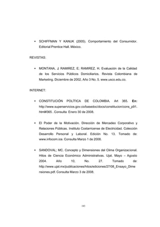 CONTENIDO



              •   SCHIFFMAN Y KANUK (2005). Comportamiento del Consumidor.
                  Editorial Prentice Hall. México.


            REVISTAS:


              •   MONTANA, J; RAMIREZ, E; RAMIREZ, H. Evaluación de la Calidad
                  de los Servicios Públicos Domiciliarios. Revista Colombiana de
                  Marketing. Diciembre de 2002, Año 3 No. 5. www.usco.edu.co.


            INTERNET:


              •   CONSTITUCIÓN        POLÍTICA         DE    COLOMBIA.   Art   365.   En:
                  http://www.superservicios.gov.co/basedoc/docs/constitucion/cons_p91.
                  html#365 . Consulta Enero 30 de 2008.


              •   El Poder de la Motivación. Dirección de Mercadeo Corporativo y
                  Relaciones Públicas. Instituto Costarricense de Electricidad. Colección
                  Desarrollo Personal y Laboral. Edición No. 13. Tomado de:
                  www.infocom.ice. Consulta Marzo 1 de 2008.


              •   SANDOVAL; MC. Concepto y Dimensiones del Clima Organizacional.
                  Hitos de Ciencia Económico Administrativas. Ujat. Mayo – Agosto
                  2004.       Año         10,          No.      27.      Tomado       de:
                  http://www.ujat.mx/publicaciones/hitos/ediciones/27/08_Ensayo_Dime
                  nsiones.pdf. Consulta Marzo 3 de 2008.




                                                     183
 