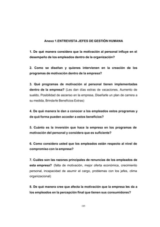 CONTENIDO



                      Anexo 1.ENTREVISTA JEFES DE GESTIÓN HUMANA


            1. De qué manera considera que la motivación al personal influye en el
            desempeño de los empleados dentro de la organización?


            2. Como se diseñan y quienes intervienen en la creación de los
            programas de motivación dentro de la empresa?


            3. Qué programas de motivación al personal tienen implementadas
            dentro de la empresa? (Les dan días extras de vacaciones, Aumento de
            sueldo, Posibilidad de ascenso en la empresa, Diseñarle un plan de carrera a
            su medida, Brindarle Beneficios Extras)


            4. De qué manera le dan a conocer a los empleados estos programas y
            de qué forma pueden acceder a estos beneficios?


            5. Cuánto es la inversión que hace la empresa en los programas de
            motivación del personal y considera que es suficiente?


            6. Como considera usted que los empleados están respecto al nivel de
            compromiso con la empresa?


            7. Cuáles son las razones principales de renuncias de los empleados de
            esta empresa? (falta de motivación, mejor oferta económica, crecimiento
            personal, incapacidad de asumir el cargo, problemas con los jefes, clima
            organizacional)


            8. De qué manera cree que afecta la motivación que la empresa les da a
            los empleados en la percepción final que tienen sus consumidores?



                                                 185
 