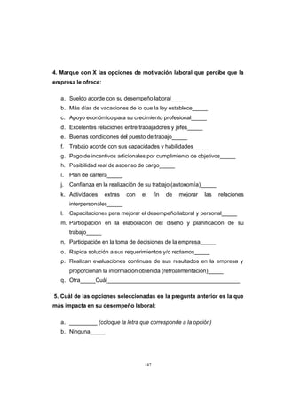 CONTENIDO



            4. Marque con X las opciones de motivación laboral que percibe que la
            empresa le ofrece:

               a. Sueldo acorde con su desempeño laboral_____
               b. Más días de vacaciones de lo que la ley establece_____
               c. Apoyo económico para su crecimiento profesional_____
               d. Excelentes relaciones entre trabajadores y jefes_____
               e. Buenas condiciones del puesto de trabajo_____
               f.   Trabajo acorde con sus capacidades y habilidades_____
               g. Pago de incentivos adicionales por cumplimiento de objetivos_____
               h. Posibilidad real de ascenso de cargo_____
               i.   Plan de carrera_____
               j.   Confianza en la realización de su trabajo (autonomía)_____
               k. Actividades      extras   con   el     fin   de   mejorar   las   relaciones
                    interpersonales_____
               l.   Capacitaciones para mejorar el desempeño laboral y personal_____
               m. Participación en la elaboración del diseño y planificación de su
                    trabajo_____
               n. Participación en la toma de decisiones de la empresa_____
               o. Rápida solución a sus requerimientos y/o reclamos_____
               p. Realizan evaluaciones continuas de sus resultados en la empresa y
                    proporcionan la información obtenida (retroalimentación)_____
               q. Otra_____Cuál___________________________________________

            5. Cuál de las opciones seleccionadas en la pregunta anterior es la que
            más impacta en su desempeño laboral:

               a. _________ (coloque la letra que corresponde a la opción)
               b. Ninguna_____




                                                   187
 