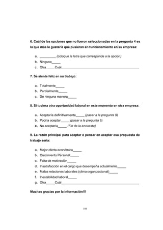CONTENIDO



            6. Cuál de las opciones que no fueron seleccionadas en la pregunta 4 es
            la que más le gustaría que pusieran en funcionamiento en su empresa:

               a. _________ (coloque la letra que corresponde a la opción)
               b. Ninguna_____
               c. Otra_____Cuál____________________________________________

            7. Se siente feliz en su trabajo:

               a. Totalmente_____
               b. Parcialmente_____
               c. De ninguna manera_____

            8. Si tuviera otra oportunidad laboral en este momento en otra empresa:

               a. Aceptaría definitivamente_____ (pasar a la pregunta 9)
               b. Podría aceptar_____ (pasar a la pregunta 9)
               c. No aceptaría_____ (Fin de la encuesta)

            9. La razón principal para aceptar o pensar en aceptar esa propuesta de
            trabajo sería:

               a. Mejor oferta económica_____
               b. Crecimiento Personal_____
               c. Falta de motivación_____
               d. Insatisfacción en el cargo que desempeña actualmente_____
               e. Malas relaciones laborales (clima organizacional)_____
               f.   Inestabilidad laboral_____
               g. Otra_____Cuál____________________________________________

            Muchas gracias por la información!!!




                                                 188
 