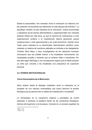 CONTENIDO



            Desde el psicoanálisis, han mostrado como la motivación se relaciona con
            las pulsiones inconscientes que determinan la vida psíquica del individuo 4. La
            psicología, también ha sido estudiosa de la motivación, incluso economistas
            y estudiosos de las teorías administrativas y organizacionales han mostrado
            especial interés por este tema, ya que la carencia de motivaciones a nivel
            organizacional conlleva a la insatisfacción laboral generando graves
            consecue ncias a nivel organizacional y por ende económico. Autores como
            Taylor quien mostraba en su denominada “administración científica” como
            mediante un sistema de incentivos saláriales se motivaba a los trabajadores.
            También Elton Mayo y otros investigadores de las relaciones humanas
            concluyeron que era posible motivar a los empleados reconociendo sus
            necesidades sociales y haciendo que se sintieran útiles e importantes. Por
            otro lado según McGregor y sus concepciones sugería que se debía propiciar
            un clima que conceda a los empleados una perspectiva de superación
            personal.


            4.2. TEORÍAS MOTIVACIONALES


            Teoría Homeostática de la Motivación:


            Otros autores desde la fisiología mostraban como la motivación es el
            resultado de una reacción homeostática que busca disminuir la tensión
            fisiológica que se genera ante un estado de insatisfacción o necesidad5.


            La homeostasis es un mecanismo orgánico y psicológico de control
            destinado a mantener el equilibrio dentro de las condiciones fisiológicas
            internas del organismo y de la psiquis. Consiste en un proceso regulador de

            4
                Ibíd., 13 p
            5
                Ibíd., 13 p




                                                  18
 