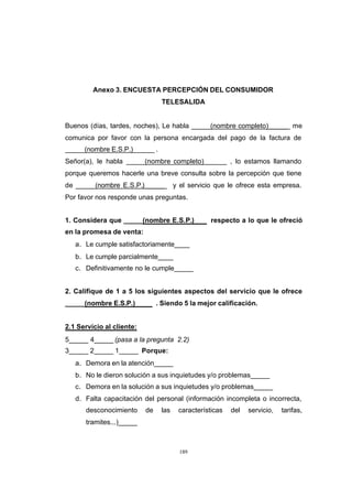 CONTENIDO



                     Anexo 3. ENCUESTA PERCEPCIÓN DEL CONSUMIDOR
                                             TELESALIDA


            Buenos (días, tardes, noches), Le habla _____(nombre completo)_____ me
            comunica por favor con la persona encargada del pago de la factura de
            _____(nombre E.S.P.)_____ .
            Señor(a), le habla _____(nombre completo)_____            , lo estamos llamando
            porque queremos hacerle una breve consulta sobre la percepción que tiene
            de _____(nombre E.S.P.)_____           y el servicio que le ofrece esta empresa.
            Por favor nos responde unas preguntas.


            1. Considera que _____(nombre E.S.P.)              respecto a lo que le ofreció
            en la promesa de venta:
               a. Le cumple satisfactoriamente____
               b. Le cumple parcialmente____
               c. Definitivamente no le cumple_____


            2. Califique de 1 a 5 los siguientes aspectos del servicio que le ofrece
            _____(nombre E.S.P.)            . Siendo 5 la mejor calificación.


            2.1 Servicio al cliente:
            5_____ 4_____ (pasa a la pregunta 2.2)
            3_____ 2_____ 1_____ Porque:
               a. Demora en la atención_____
               b. No le dieron solución a sus inquietudes y/o problemas_____
               c. Demora en la solución a sus inquietudes y/o problemas_____
               d. Falta capacitación del personal (información incompleta o incorrecta,
                  desconocimiento      de    las    características   del   servicio,   tarifas,
                  tramites...)_____



                                                     189
 