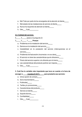 CONTENIDO



               e. Mal Trato por parte de los encargados de la atención al cliente_____
               f.   Mal estado de las instalaciones de servicio al cliente_____
               g. Nunca ha requerido de atención al cliente_____
               h. Otro___ Cuál__________


            2.2. Calidad del servicio:
            5_____ 4_____ (pasa a la pregunta 3)
            3_____ 2_____ 1_____ Porque:
               a. Problemas en la instalación del servicio_____
               b. Demora en la instalación del servicio____
               c. Inestabilidad en la prestación del servicio (interrupciones en el
                    servicio)_____
               d. Problemas de facturación (incorrecta o no es clara)_____
               e. El servicio no tiene las características que le ofrecieron_____
               f.   Precio del servicio superior a lo ofrecido por el mismo_____
               g. Las características del producto podrían ser mejores_____
               h. Otro___ Cuál__________


            3. Cuál fue la variable más importante que tuvo en cuenta a la hora de
            escoger a _____(nombre E.S.P.)              para prestarle ese servicio:
               a. Única opción de compra_____
               b. Se la recomendaron_____
               c. Publicidad_____
               d. Tarifas y/o promociones_____
               e. Características del producto_____
               f.   Servicio al cliente_____
               g. Soporte técnico_____
               h. Confiabilidad_____
               i.   Otro___ Cuál__________



                                                  190
 