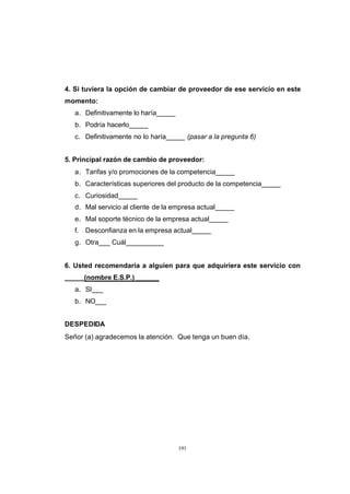 CONTENIDO



            4. Si tuviera la opción de cambiar de proveedor de ese servicio en este
            momento:
               a. Definitivamente lo haría_____
               b. Podría hacerlo_____
               c. Definitivamente no lo haría_____ (pasar a la pregunta 6)


            5. Principal razón de cambio de proveedor:
               a. Tarifas y/o promociones de la competencia_____
               b. Características superiores del producto de la competencia_____
               c. Curiosidad_____
               d. Mal servicio al cliente de la empresa actual_____
               e. Mal soporte técnico de la empresa actual_____
               f.   Desconfianza en la empresa actual_____
               g. Otra___ Cuál__________


            6. Usted recomendaría a alguien para que adquiriera este servicio con
            _____(nombre E.S.P.) ______
               a. SI___
               b. NO___


            DESPEDIDA
            Señor (a) agradecemos la atención. Que tenga un buen día.




                                                  191
 