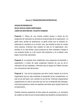 CONTENIDO



                            Anexo 4. TRANSCRIPCIÓN ENTREVISTAS


            AGUAS DE MANIZALES
            OLGA CECILIA ARIAS ARISTIZABAL
            LÍDER DE GESTIÓN DEL TALENTO HUMANO


            Pregunta 1. Influye de una manera positiva porque a través de los
            programas de motivación se aumenta la productividad de la organización , la
            gente tiene sentido de pertenencia, la gente siente que la empresa no
            solamente lo considera en su función, sino, que también lo tiene en cuenta
            como persona. Entonces esto impacta no solo en la organización, sino
            también en su vida familiar, pues la persona se viene motivada a trabajar a
            una empresa donde va a ser mucho más productivo y va a obtener unos
            logros mucho más importantes.


            Pregunta 2. La empresa tiene establecido unos programas de bienestar y
            capacitación, a través de estos programas tratamos de que se dé la
            motivación de los empleados. Interviene todo el equipo de Talento Humano
            con una persona Líder del proceso.


            Pregunta 3. Uno de los programas que tiene mucho impacto es el de la
            Capacitación que se está orientando al desarrollo de las competencias, no
            solo en las del hacer, sino, también en las del ser. Entonces programamos
            capacitaciones en todo lo que tiene que ver con el desarrollo del Liderazgo,
            crecimiento personal y estos son aspectos que tienen gran impacto dentro de
            la organización .


            También tenemos programas de días extras de vacaciones y en aumentos
            de sueldos se trata de que la escala salarial sea equitativa correspondiente a



                                                 192
 