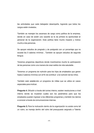 CONTENIDO



            las actividades que cada trabajador desempeñe, logrando que todos los
            cargos estén nivelados.


            También se manejan los ascensos de cargo como política de la empresa,
            donde en caso de existir una vacante se le da primero la oportunidad al
            personal de la organización. Esta política tiene mucho impacto y motiva
            mucho a las personas.


            Se apoyan estudios de pregrado y de postgrado con un porcentaje que no
            exceda los 5 salarios mínimos . También se apoyan estudios de segunda
            lengua.


            Tenemos programas deportivos donde incentivamos mucho la participación
            de las personas como una manera de crear estilos de vida saludable .


            Tenemos un programa de nutrición para los hijos de empleados que ganen
            hasta 2 salarios mínimos con el fin de contribuir a la nutrición de los niños.


            También está estable cido un programa de millas que se utiliza en casos
            especiales para motivar.


            Pregunta 4. Difusión a través del correo interno, existen resoluciones a nivel
            interno donde se muestran cuales son los parámetros para que los
            empleados puedan ingresar a los diferentes programas y también los damos
            a conocer a través de comunicaciones internas.


            Pregunta 5. Para la motivación dentro de la organización no existe como tal
            un rubro, se maneja dentro del rubro del presupuesto asignado a Talento




                                                   193
 