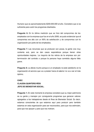CONTENIDO



            Humano que es aproximadamente $200.000.000 al año. Considero que si es
            suficiente para cubrir los programas diseñados.


            Pregunta 6. En la última medición que se hizo del compromiso de los
            empleados con la empresa que fue en el año 2006, se pudo evidenciar que el
            compromiso era alto con un 90% de satisfacción y de compromiso con la
            organización por parte de los empleados.


            Pregunta 7. Las renuncias que se producen son pocas, la gente vive muy
            contenta acá, pero se dan casos esporádicos porque tienen otras
            oportunidades mejores. La mayoría de los retiros de la empresa son por
            terminación del contrato o porque la persona haya cometido alguna falta
            grave.


            Pregunta 8. La afecta mucho porque si un empleado no está satisfecho en la
            organización el servicio que va a prestar hacia el exterior no va a ser el más
            óptimo.


            CHEC
            CLAUDIA QUINTERO RÍOS
            JEFE DE BIENESTAR SOCIAL.


            Pregunta 1. En este momento la empresa considera que su mejor patrimonio
            es su gente y manejan por consiguiente programas que generan valores
            agregados a los trabajadores desde el Área de Bienestar Social. Es decir,
            estamos conscientes de que estamos aquí para producir pero también
            estamos en esta organización para ser reconocidos, para que nos estimulen,
            para que nos apoyen y para que nos motiven.




                                                 194
 