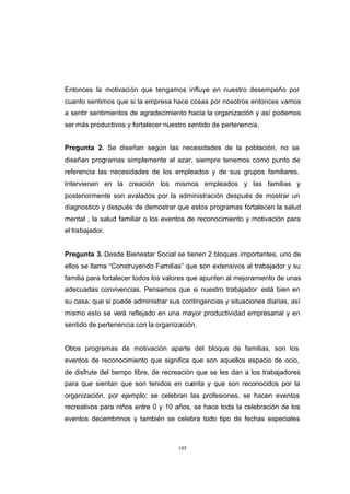 CONTENIDO



            Entonces la motivación que tengamos influye en nuestro desempeño por
            cuanto sentimos que si la empresa hace cosas por nosotros entonces vamos
            a sentir sentimientos de agradecimiento hacia la organización y así podemos
            ser más productivos y fortalecer nuestro sentido de pertenencia.


            Pregunta 2. Se diseñan según las necesidades de la población, no se
            diseñan programas simplemente al azar, siempre tenemos como punto de
            referencia las necesidades de los empleados y de sus grupos familiares.
            Intervienen en la creación los mismos empleados y las familias y
            posteriormente son avalados por la administración después de mostrar un
            diagnostico y después de demostrar que estos programas fortalecen la salud
            mental , la salud familiar o los eventos de reconocimiento y motivación para
            el trabajador.


            Pregunta 3. Desde Bienestar Social se tienen 2 bloques importantes, uno de
            ellos se llama “Construyendo Familias” que son extensivos al trabajador y su
            familia para fortalecer todos los valores que apunten al mejoramiento de unas
            adecuadas convivencias. Pensamos que si nuestro trabajador está bien en
            su casa, que si puede administrar sus contingencias y situaciones diarias, así
            mismo esto se verá reflejado en una mayor productividad empresarial y en
            sentido de pertenencia con la organización.


            Otros programas de motivación aparte del bloque de familias, son los
            eventos de reconocimiento que significa que son aquellos espacio de ocio,
            de disfrute del tiempo libre, de recreación que se les dan a los trabajadores
            para que sientan que son tenidos en cuenta y que son reconocidos por la
            organización, por ejemplo: se celebran las profesiones, se hacen eventos
            recreativos para niños entre 0 y 10 años, se hace toda la celebración de los
            eventos decembrinos y también se celebra todo tipo de fechas especiales



                                                 195
 
