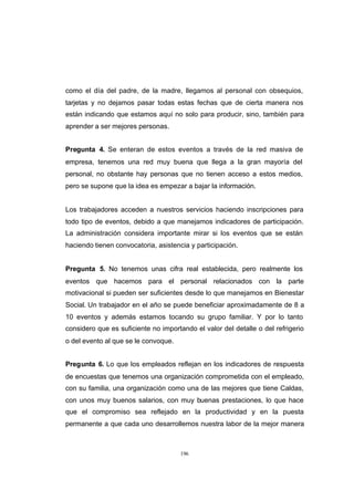 CONTENIDO



            como el día del padre, de la madre, llegamos al personal con obsequios,
            tarjetas y no dejamos pasar todas estas fechas que de cierta manera nos
            están indicando que estamos aquí no solo para producir, sino, también para
            aprender a ser mejores personas.


            Pregunta 4. Se enteran de estos eventos a través de la red masiva de
            empresa, tenemos una red muy buena que llega a la gran mayoría del
            personal, no obstante hay personas que no tienen acceso a estos medios,
            pero se supone que la idea es empezar a bajar la información.


            Los trabajadores acceden a nuestros servicios haciendo inscripciones para
            todo tipo de eventos, debido a que manejamos indicadores de participación.
            La administración considera importante mirar si los eventos que se están
            haciendo tienen convocatoria, asistencia y participación.


            Pregunta 5. No tenemos unas cifra real establecida, pero realmente los
            eventos que hacemos para el personal relacionados con la parte
            motivacional si pueden ser suficientes desde lo que manejamos en Bienestar
            Social. Un trabajador en el año se puede beneficiar aproximadamente de 8 a
            10 eventos y además estamos tocando su grupo familiar. Y por lo tanto
            considero que es suficiente no importando el valor del detalle o del refrigerio
            o del evento al que se le convoque.


            Pregunta 6. Lo que los empleados reflejan en los indicadores de respuesta
            de encuestas que tenemos una organización comprometida con el empleado,
            con su familia, una organización como una de las mejores que tiene Caldas,
            con unos muy buenos salarios, con muy buenas prestaciones, lo que hace
            que el compromiso sea reflejado en la productividad y en la puesta
            permanente a que cada uno desarrollemos nuestra labor de la mejor manera



                                                  196
 