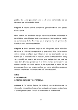 CONTENIDO



            posible. No podría generalizar pero es el común denominador de las
            encuestas que no sotros realizamos.


            Pregunta 7. Mejores ofertas económicas, generalmente en otros países
            como España.


            Otros también por dificultades de tipo personal que afectan obviamente la
            parte laboral, entendida esta como incumplimiento a los horarios de trabajo,
            no cumplimiento de las funciones que la empresa nos dio previamente
            cuando se firma el contrato de trabajo.


            Pregunta 8. Afecta bastante porque si los trabajadores están motivados
            dentro de la organización obviamente al tener el contacto con el cliente
            externo vamos a reflejarle que trabajamos en una organización que es
            buena, que es apropiada, que es adecuada, con la cual nos sentimos bien y
            van a percibir que esta es una empresa seria, transparente, que hace las
            cosas bien. Entonces pienso que de la misma manera como nosotros los
            clientes internos nos traten dentro de la organización a través de los
            procesos que tienen que ver con nosotros, eso mismo lo reflejaremos cuando
            estemos exactamente haciendo la labor con el cliente externo.


            EMAS
            PABLO ARANGO
            DIRECTOR JURÍDICO Y DE PERSONAL


            Pregunta 1. De manera positiva, sin embargo hemos percibido que no
            siempre las buenas intenciones de la organización se traducen en beneficios
            a los trabajadores y ellos a su vez en incrementos de productividad.




                                                  197
 