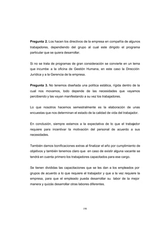 CONTENIDO



            Pregunta 2. Los hacen los directivos de la empresa en compañía de algunos
            trabajadores, dependiendo del grupo al cual este dirigido el programa
            particular que se quiera desarrollar.


            Si no se trata de programas de gran consideración se convierte en un tema
            que incumbe a la oficina de Gestión Humana, en este caso la Dirección
            Jurídica y a la Gerencia de la empresa.


            Pregunta 3. No tenemos diseñada una política estática, rígida dentro de la
            cual nos movamos, todo depende de las necesidades que vayamos
            percibiendo y las vayan manifestando a su vez los trabajadores.


            Lo que nosotros hacemos semestralmente es la elaboración de unas
            encuestas que nos determinan el estado de la calidad de vida del trabajador.


            En conclusión, siempre estamos a la expectativa de lo que el trabajador
            requiere para incentivar la motivación del personal de acuerdo a sus
            necesidades.


            También damos bonificaciones extras al finalizar el año por cumplimiento de
            objetivos y también tenemos claro que en caso de existir alguna vacante se
            tendrá en cuenta primero los trabajadores capacitados para ese cargo.


            Se tienen divididas las capacitaciones que se les dan a los empleados por
            grupos de acuerdo a lo que requiere el trabajador y que a la vez requiere la
            empresa, para que el empleado pueda desarrollar su labor de la mejor
            manera y quizás desarrollar otras labores diferentes.




                                                    198
 