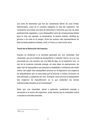 CONTENIDO



            una serie de elementos que han de mantenerse dentro de unos límites
            determinados, pues de lo contrario peligraría la vida del organismo. Así
            conocemos que existe una serie de elementos y funciones que han de estar
            perfectamente regulados y cuyo desequilibrio sería de consecuencias fatales
            para la vida; por ejemplo, la temperatura, la tensión arterial, cantidad de
            glucosa o de urea en la sangre...Entre los autores más representativos de
            esta corriente podemos señalar a Hull, a Freud y a Lewin entre otros.


            Teoría de la Reducción del Impulso:


            Impulso es tendencia a la actividad generada por una necesidad. Esa
            necesidad, que es el estado de desequilibrio o malestar interno, es a su vez
            provocada por una carencia, por una falta de algo, en el organismo vivo. La
            raíz de la conducta motivada emerge, en esta clase de explicaciones, de
            algún tipo de desequilibrio que perturba la estabilidad o constancia del medio
            interior del sujeto. Ese desequilibrio provoca en el organismo una exigencia
            de reequilibración que no cesa hasta que la carencia, o incluso, el exceso, ha
            sido eliminado y substituido por otro. Averiguar cómo provoca el desequilibrio
            esa exigencia de reequilibración es lo que pretenden las teorías
            motivacionales basadas en la homeostasis6.


            Dado que una necesidad, actual o potencial, usualmente precede y
            acompaña a la acción del organismo, suele decirse que la necesidad motiva
            o impulsa la actividad asociada.




            6
                Ibíd., 13 p




                                                  19
 