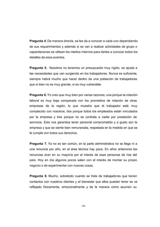 CONTENIDO



            Pregunta 4. De manera directa, se les da a conocer a cada uno dependiendo
            de sus requerimientos y además si se van a realizar actividades de grupo o
            capacitaciones se utilizan los medios internos para darles a conocer todos los
            detalles de esos eventos.


            Pregunta 5. Nosotros no tenemos un presupuesto muy rígido, se ajusta a
            las necesidades que van surgiendo en los trabajadores. Nunca es suficiente,
            siempre habrá mucho que hacer dentro de una población de trabajadores
            que si bien no es muy grande, si es muy vulnerable.


            Pregunta 6. Yo creo que muy bien por varias razones; una porque la rotación
            laboral es muy baja comparada con los promedios de rotación de otras
            empresas de la región, lo que muestra que el trabajador está muy
            complacido con nosotros; dos porque todos los empleados están vinculados
            por la empresa y tres porque no se contrata a nadie por prestación de
            servicios. Esto nos garantiza tener personal comprometido y a gusto con la
            empresa y que se siente bien remunerada, respetada en la medida en que se
            le cumple con todos sus derechos.


            Pregunta 7. Ya no es tan común, en la parte administrativa no se llega ni a
            una renuncia por año, en el área técnica hay poca. En años anteriores las
            renuncias eran en su mayoría por el interés de esas personas de irse del
            país. Hoy en día algunos pocos salen con el interés de montar su propio
            negocio o de experimentar con nuevas cosas.


            Pregunta 8. Mucho, sobretodo cuando se trata de trabajadores que tienen
            contactos con nuestros clientes y el bienestar que ellos puedan tener se ve
            reflejado físicamente, emocionalmente y de la manera como asumen su




                                                 199
 