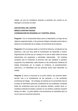 CONTENIDO



            trabajo, así que los ciudadanos alcanzan a percibirlo aún cuando no se
            detengan a conversar con ellos.


            GAS NATURAL DEL CENTRO
            MÓNICA CRISTINA POSADA
            COORDINACIÓN DE DESARROLLO Y CONTROL SOCIAL


            Pregunta 1. Es un componente básico para su desempeño y el logro de los
            objetivos organizacionales, si las personas trabajan motivadas ponen todo su
            esfuerzo en el desarrollo de su trabajo y el crecimiento de la empresa.


            Pregunta 2. En la empresa existe un Comité de Gerencia, constituido por los
            directivos y del cual hace parte la Coordinación de Desarrollo y Control
            Organizacional (el área que yo manejo) en el cual se tratan todos los temas
            relacionados con programas y actividades relacionadas.          Sin embargo
            considero que la motivación al personal más que obedecer a grandes
            programas muy elaborados, debe basarse en las condiciones cotidianas de
            trabajo enmarcadas por el respeto, la confianza, el empoderamiento,
            autonomía y la flexibilidad que las personas tienen para desarrollar su
            trabajo.


            Pregunta 3. Como lo mencioné en el punto anterior, las acciones deben
            apuntar más a la consideración de las personas y a las excelentes
            condiciones de trabajo. Sin embargo, la empresa se ha concentrado más en
            el apoyo al crecimiento personal y profesional de sus empleados, brindando
            todas las condiciones para que las personas estudien, puedan tener un
            excelente ambiente de trabajo y piensen en sus familias, pudiendo compartir
            tiempo con ellos. La parte salarial y de promociones es importante pero no
            es en lo que se concentran esfuerzos.



                                                 200
 