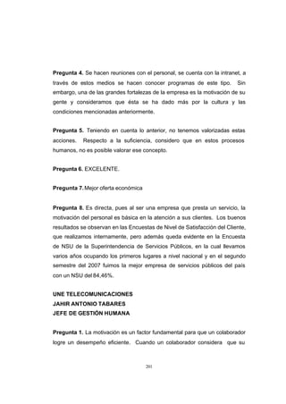 CONTENIDO



            Pregunta 4. Se hacen reuniones con el personal, se cuenta con la intranet, a
            través de estos medios se hacen conocer programas de este tipo.          Sin
            embargo, una de las grandes fortalezas de la empresa es la motivación de su
            gente y consideramos que ésta se ha dado más por la cultura y las
            condiciones mencionadas anteriormente.


            Pregunta 5. Teniendo en cuenta lo anterior, no tenemos valorizadas estas
            acciones.   Respecto a la suficiencia, considero que en estos procesos
            humanos, no es posible valorar ese concepto.


            Pregunta 6. EXCELENTE.


            Pregunta 7. Mejor oferta económica


            Pregunta 8. Es directa, pues al ser una empresa que presta un servicio, la
            motivación del personal es básica en la atención a sus clientes. Los buenos
            resultados se observan en las Encuestas de Nivel de Satisfacción del Cliente,
            que realizamos internamente, pero además queda evidente en la Encuesta
            de NSU de la Superintendencia de Servicios Públicos, en la cual llevamos
            varios años ocupando los primeros lugares a nivel nacional y en el segundo
            semestre del 2007 fuimos la mejor empresa de servicios públicos del país
            con un NSU del 84,46%.


            UNE TELECOMUNICACIONES
            JAHIR ANTONIO TABARES
            JEFE DE GESTIÓN HUMANA


            Pregunta 1. La motivación es un factor fundamental para que un colaborador
            logre un desempeño eficiente. Cuando un colaborador considera que su



                                                 201
 