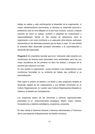 CONTENIDO



            trabajo es valioso y está cont ribuyendo al desarrollo de la organización, si
            recibe retroalimentación permanente, si favorece su desarrollo personal y
            profesional; esto se verá reflejado en lo que hace, buscara nuevas y mejores
            maneras de hacer su trabajo, cumplirá a cabalidad los compromisos y
            responsabilidades, tendrá un alto sentido de pertenencia hacia la
            organización y por ende contribuirá a un adecuado clima laboral, participara
            activamente en los diferentes procesos que se llevan a cabo. En ese sentido
            la empresa debe desarrollar procesos orientados a la autorrealización y
            desarrollo del colaborador.


            Pregunta 2. Es importante recordar que en la motivación está presente una
            combinación de factores tanto personales como ambientales; pero hay una
            mayor prevalencia de los primeros es decir los deseos y energías de la
            persona para alcanzar una meta.
            En ese sentido la organización busca brindarle a los colaboradores unas
            condiciones favorables en su ambiente de trabajo que conlleven a su
            autorrealización.


            Para lograr lo anterior se diseñan y se llevan a cabo programas dirigidos al
            desarrollo integral de los colaboradores y sus familias enmarcado en la
            Cultura Organizacional; en nuestro caso Cultura Organizacional Basada en
            Valores y la Gestión por Competencias.


            Los programas parten de las directrices y políticas organizacionales;
            planteadas en el     direccionamiento estratégico: Misión, Visión, Valores,
            Competencias y objetivos estratégicos, programas y proyectos.


            Es decir desde la Gerencia General y Gerencia Administrativa y Financiera
            (De la cual depende el Departamento de Gestión Humana).



                                                 202
 