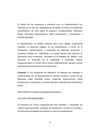 CONTENIDO



            El diseño de los programas y proyectos para su implementación son
            lideradas por el Jefe del Departamento de Gestión Humana y los diferentes
            Coordinadores de área según el programa correspondiente. (Bienestar
            Social, Desarrollo Organizacional, Salud Ocupacional y Contratación y
            Asuntos laborales).


            El Departamento de Gestión Humana tiene como objetivo fundamental
            contribuir al desarrollo integran de los colaboradores a través de la
            formulación, implementación y evaluación de diferentes programas y
            proyectos dirigidas al    colaborador y su grupo familiar que propician la
            generación unas condiciones favorables en el ambiente de trabajo y que
            favorecen    el   desarrollo   de     la    creatividad,      a   desarrollar   valores
            organizacionales en función de la Cultura Organizacional y generar sentido
            de pertenencia e identidad con la organización.


            Pregunta 3. Los Programas de Motivación al personal son liderados e
            implementados por el Departamento de Gestión Humana a través de las
            diferentes   áreas:   Bienestar     Social,      Desarrollo   Organizacional,    Salud
            Ocupacional y Contratación y Asuntos laborales. Especialmente de Bienestar
            Social.


            Para el 2007 se entregaron los siguientes beneficios:


            CULTURA ORGANIZACIONAL


            El Programa de Cultura Organizacional está orientado a desarrollar los
            valores organizacionales, el sentido de pertenencia y vincular a la familia a
            las diferentes actividades que se llevan a cabo en la organización.




                                                       203
 