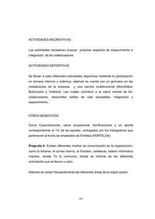 CONTENIDO



            ACTIVIDADES RECREATIVAS


            Las actividades recreativa s buscan propiciar espacios de esparcimiento e
            integración de los colaboradores.


            ACTIVIDADES DEPORTIVAS


            Se llevan a cabo diferentes actividades deportivas mediante la participación
            en torneos internos y externos, además se cuenta con un gimnasio en las
            instalaciones de la empresa         y una cancha multifuncional (Microfútbol,
            Baloncesto y Voleibol). Las cuales contribuir a la salud mental de los
            colaboradores, desarrollan estilos de vida saludables, integración y
            esparcimiento.



            OTROS BENEFICIOS


            Como Capacitaciones, salud ocupacional, bonificaciones y un aporte
            correspondiente al 1% de los aportes entregados por los trabajadores que
            pertenecen al fondo de empleados de Emtelsa (FEMTELSA)


            Pregunta 4. Existen diferentes medios de comunicación en la organización,
            como la Intranet, el correo interno, al Pandion, carteleras, boletín informativo
            impreso, revista Te lo comunico, donde se informa de las diferentes
            actividades que se llevan a cabo.


            Además se visitan frecuentemente las diferentes áreas de la organi zación.




                                                   204
 