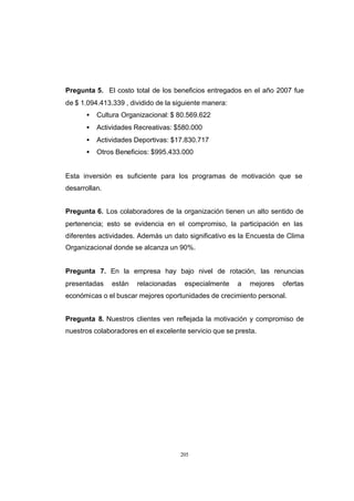 CONTENIDO



            Pregunta 5. El costo total de los beneficios entregados en el año 2007 fue
            de $ 1.094.413.339 , dividido de la siguiente manera:
                  •   Cultura Organizacional: $ 80.569.622
                  •   Actividades Recreativas: $580.000
                  •   Actividades Deportivas: $17.830.717
                  •   Otros Beneficios: $995.433.000


            Esta inversión es suficiente para los programas de motivación que se
            desarrollan.


            Pregunta 6. Los colaboradores de la organización tienen un alto sentido de
            pertenencia; esto se evidencia en el compromiso, la participación en las
            diferentes actividades. Además un dato significativo es la Encuesta de Clima
            Organizacional donde se alcanza un 90%.


            Pregunta 7. En la empresa hay bajo nivel de rotación, las renuncias
            presentadas    están   relacionadas    especialmente    a   mejores   ofertas
            económicas o el buscar mejores oportunidades de crecimiento personal.


            Pregunta 8. Nuestros clientes ven reflejada la motivación y compromiso de
            nuestros colaboradores en el excelente servicio que se presta.




                                                  205
 