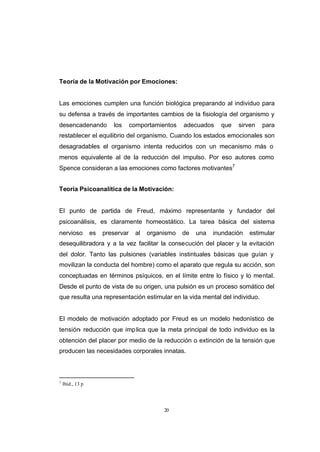 CONTENIDO



            Teoría de la Motivación por Emociones:


            Las emociones cumplen una función biológica preparando al individuo para
            su defensa a través de importantes cambios de la fisiología del organismo y
            desencadenando            los      comportamientos   adecuados    que   sirven   para
            restablecer el equilibrio del organismo. Cuando los estados emocionales son
            desagradables el organismo intenta reducirlos con un mecanismo más o
            menos equivalente al de la reducción del impulso. Por eso autores como
            Spence consideran a las emociones como factores motivantes7


            Teoría Psicoanalítica de la Motivación:


            El punto de partida de Freud, máximo representante y fundador del
            psicoanálisis, es claramente homeostático. La tarea básica del sistema
            nervioso          es   preservar    al   organismo   de   una   inundación   estimular
            desequilibradora y a la vez facilitar la consecución del placer y la evitación
            del dolor. Tanto las pulsiones (variables instintuales básicas que guían y
            movilizan la conducta del hombre) como el aparato que regula su acción, son
            conceptuadas en términos psíquicos, en el límite entre lo físico y lo mental.
            Desde el punto de vista de su origen, una pulsión es un proceso somático del
            que resulta una representación estimular en la vida mental del individuo.


            El modelo de motivación adoptado por Freud es un modelo hedonístico de
            tensión- reducción que imp lica que la meta principal de todo individuo es la
            obtención del placer por medio de la reducción o extinción de la tensión que
            producen las necesidades corporales innatas.



            7
                Ibíd., 13 p




                                                          20
 